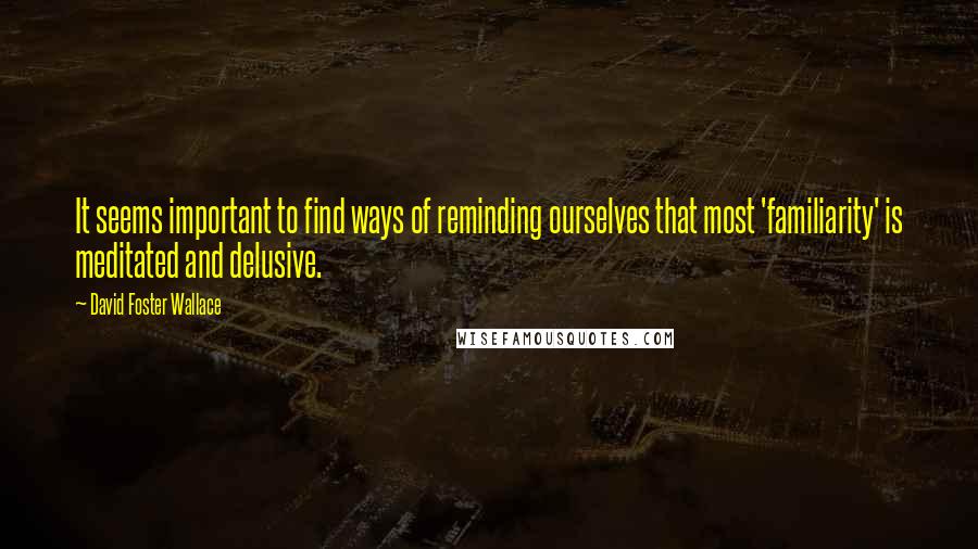 David Foster Wallace Quotes: It seems important to find ways of reminding ourselves that most 'familiarity' is meditated and delusive.