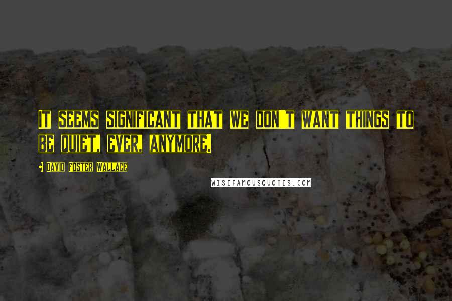 David Foster Wallace Quotes: It seems significant that we don't want things to be quiet, ever, anymore.