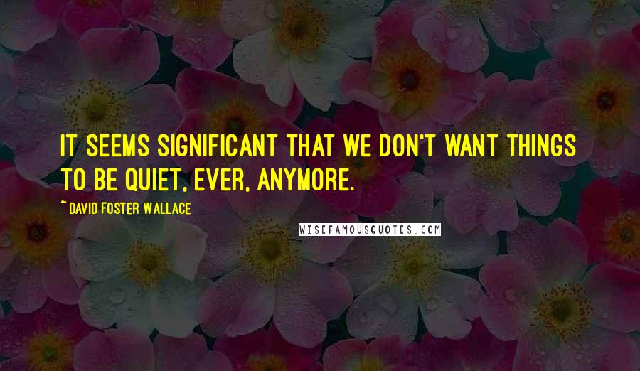 David Foster Wallace Quotes: It seems significant that we don't want things to be quiet, ever, anymore.