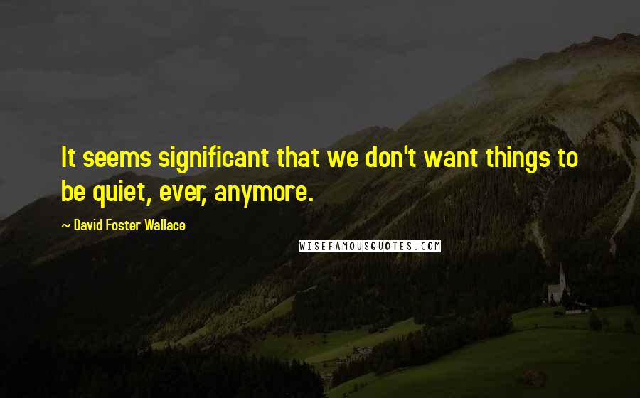 David Foster Wallace Quotes: It seems significant that we don't want things to be quiet, ever, anymore.