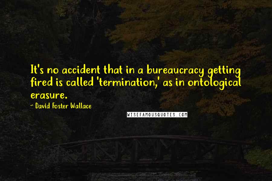 David Foster Wallace Quotes: It's no accident that in a bureaucracy getting fired is called 'termination,' as in ontological erasure.