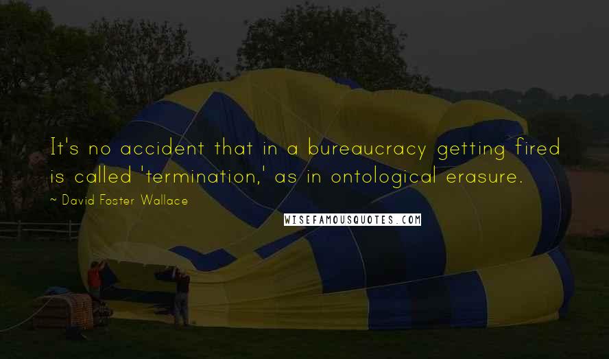 David Foster Wallace Quotes: It's no accident that in a bureaucracy getting fired is called 'termination,' as in ontological erasure.