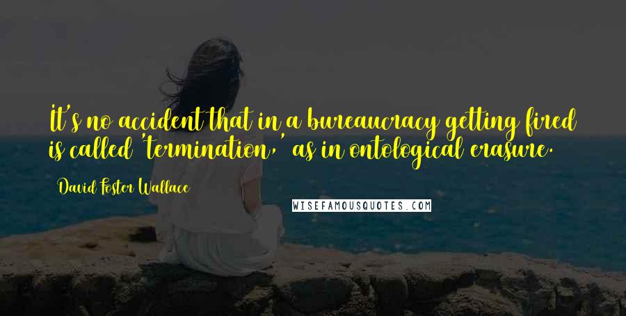 David Foster Wallace Quotes: It's no accident that in a bureaucracy getting fired is called 'termination,' as in ontological erasure.
