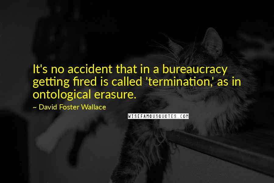 David Foster Wallace Quotes: It's no accident that in a bureaucracy getting fired is called 'termination,' as in ontological erasure.