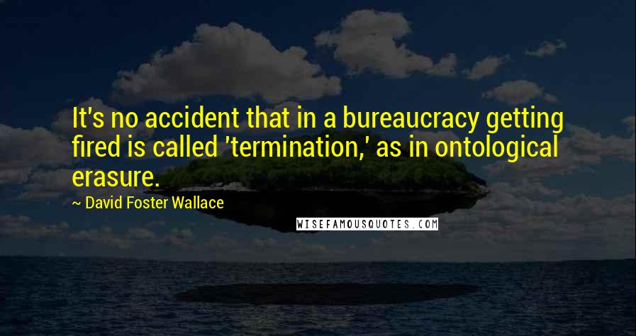 David Foster Wallace Quotes: It's no accident that in a bureaucracy getting fired is called 'termination,' as in ontological erasure.