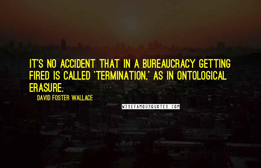 David Foster Wallace Quotes: It's no accident that in a bureaucracy getting fired is called 'termination,' as in ontological erasure.