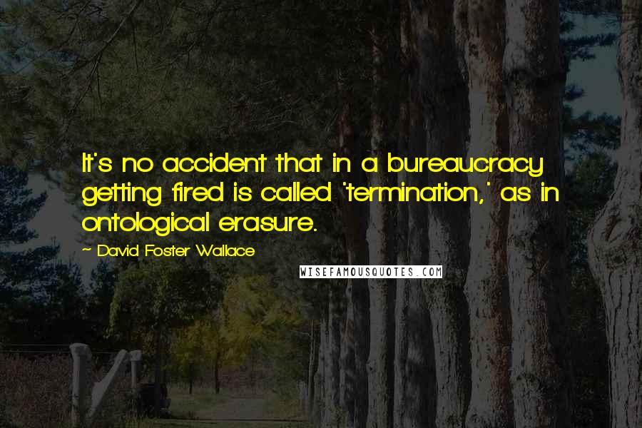David Foster Wallace Quotes: It's no accident that in a bureaucracy getting fired is called 'termination,' as in ontological erasure.