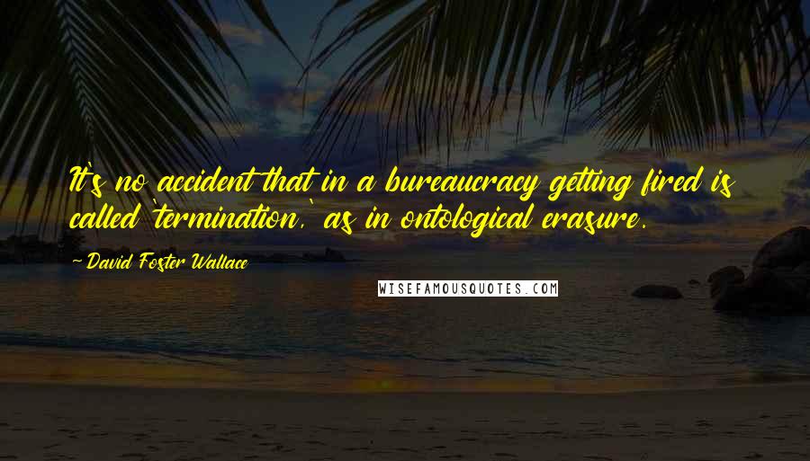 David Foster Wallace Quotes: It's no accident that in a bureaucracy getting fired is called 'termination,' as in ontological erasure.