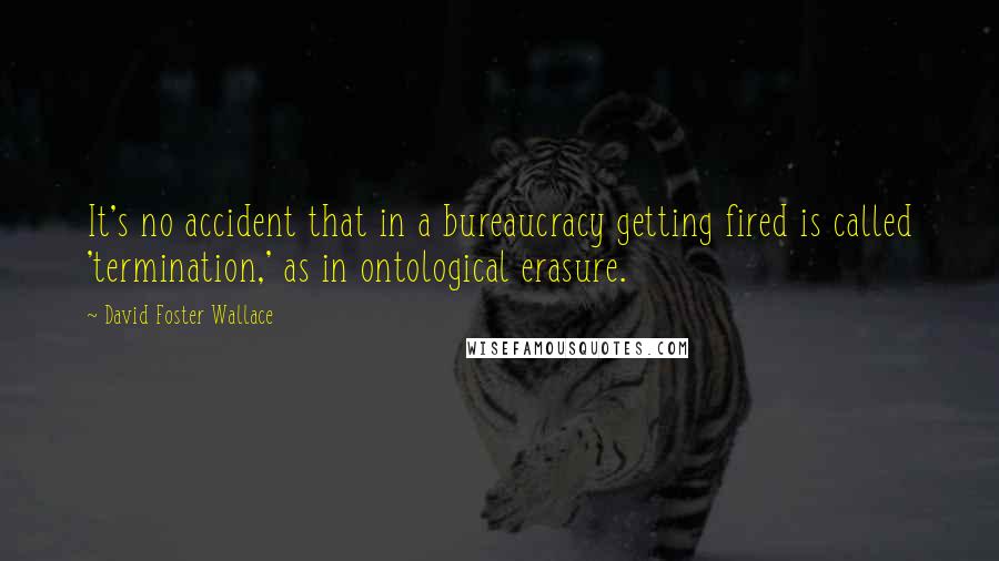 David Foster Wallace Quotes: It's no accident that in a bureaucracy getting fired is called 'termination,' as in ontological erasure.