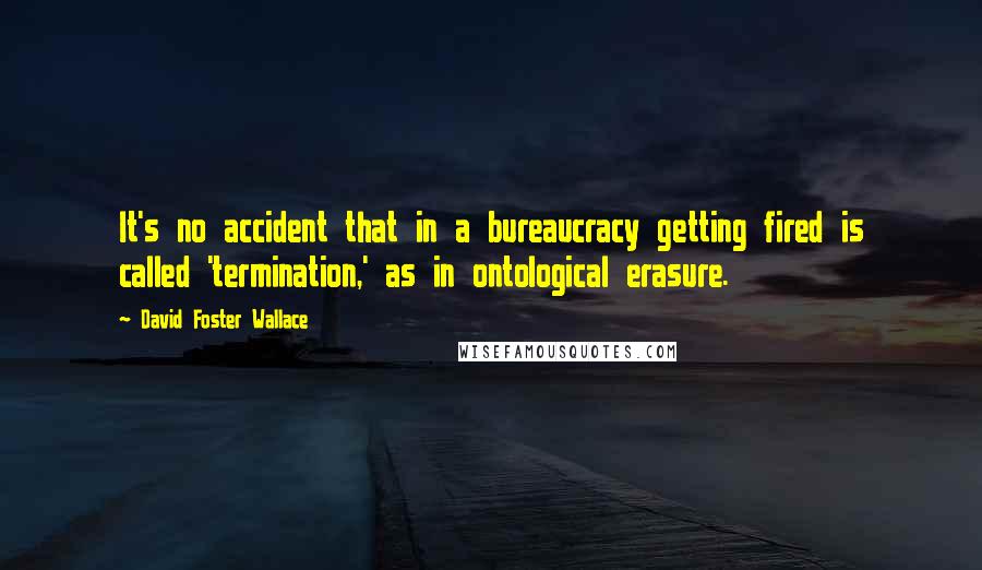 David Foster Wallace Quotes: It's no accident that in a bureaucracy getting fired is called 'termination,' as in ontological erasure.