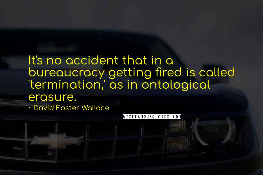 David Foster Wallace Quotes: It's no accident that in a bureaucracy getting fired is called 'termination,' as in ontological erasure.