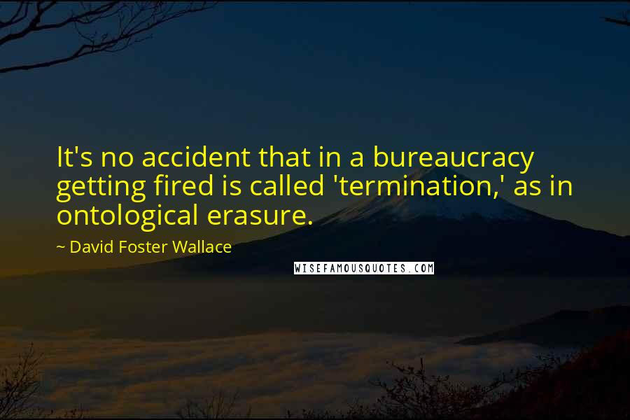 David Foster Wallace Quotes: It's no accident that in a bureaucracy getting fired is called 'termination,' as in ontological erasure.