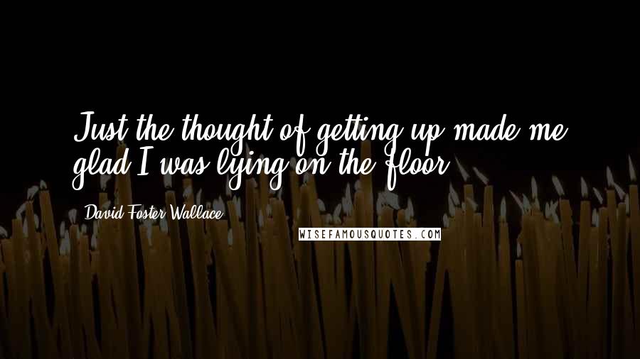 David Foster Wallace Quotes: Just the thought of getting up made me glad I was lying on the floor.