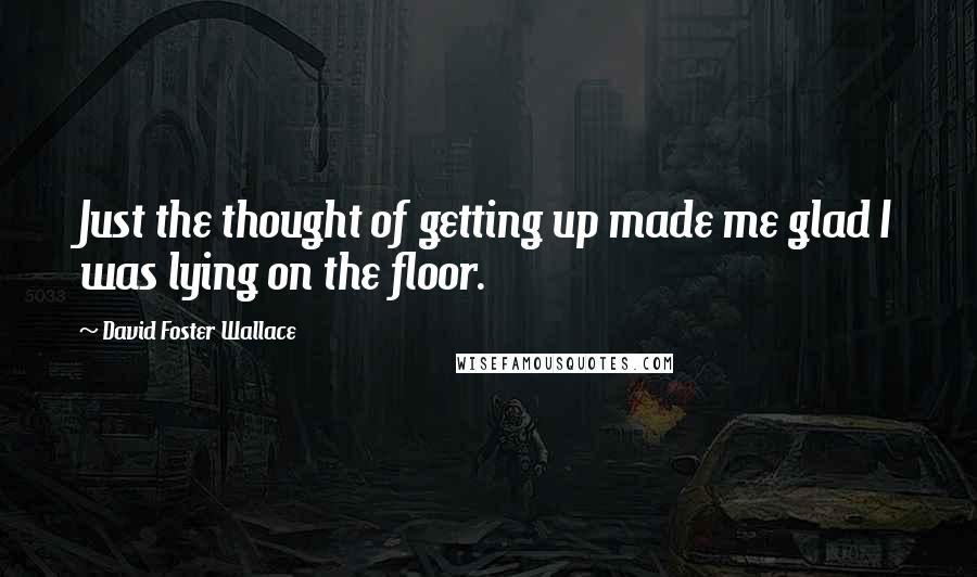 David Foster Wallace Quotes: Just the thought of getting up made me glad I was lying on the floor.