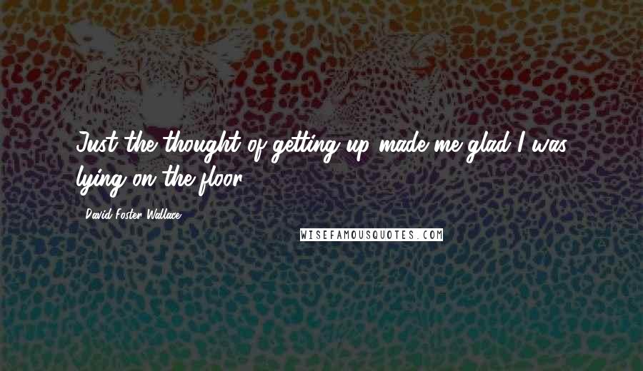 David Foster Wallace Quotes: Just the thought of getting up made me glad I was lying on the floor.