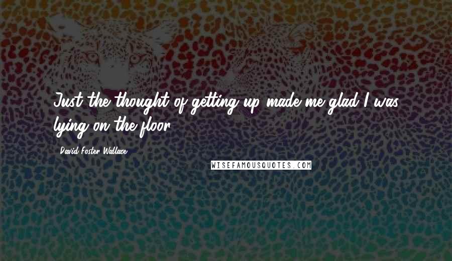 David Foster Wallace Quotes: Just the thought of getting up made me glad I was lying on the floor.