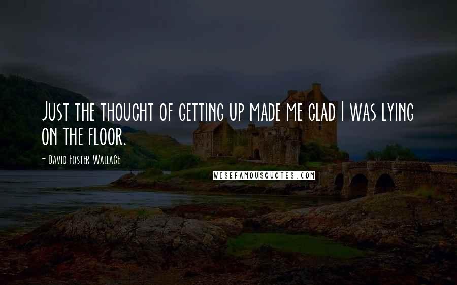 David Foster Wallace Quotes: Just the thought of getting up made me glad I was lying on the floor.