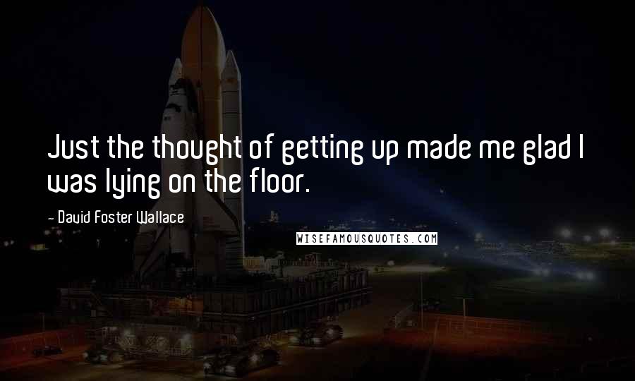 David Foster Wallace Quotes: Just the thought of getting up made me glad I was lying on the floor.