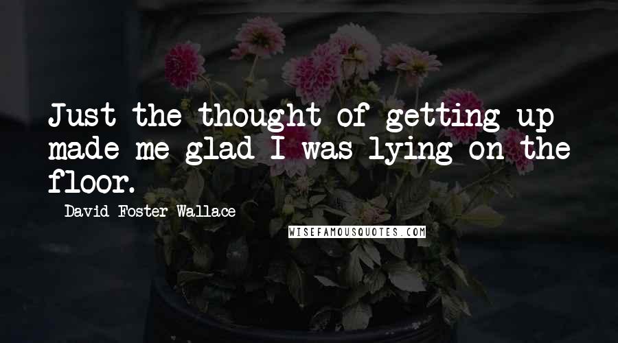 David Foster Wallace Quotes: Just the thought of getting up made me glad I was lying on the floor.