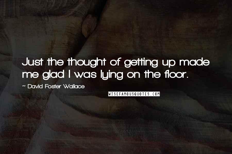 David Foster Wallace Quotes: Just the thought of getting up made me glad I was lying on the floor.