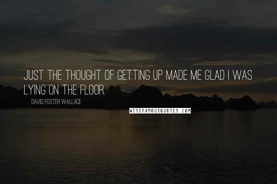 David Foster Wallace Quotes: Just the thought of getting up made me glad I was lying on the floor.