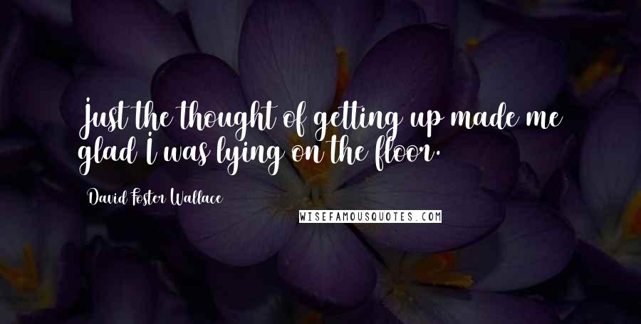 David Foster Wallace Quotes: Just the thought of getting up made me glad I was lying on the floor.