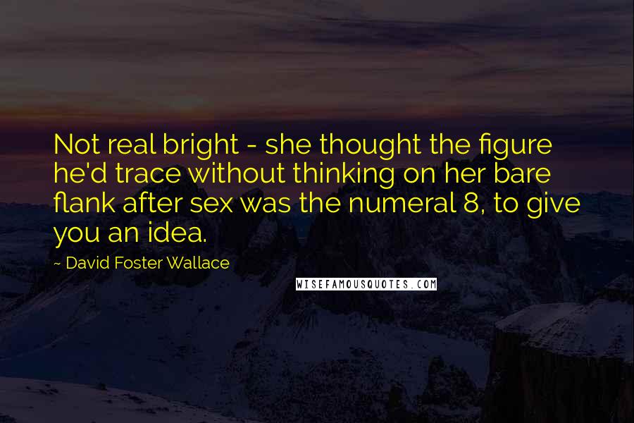 David Foster Wallace Quotes: Not real bright - she thought the figure he'd trace without thinking on her bare flank after sex was the numeral 8, to give you an idea.