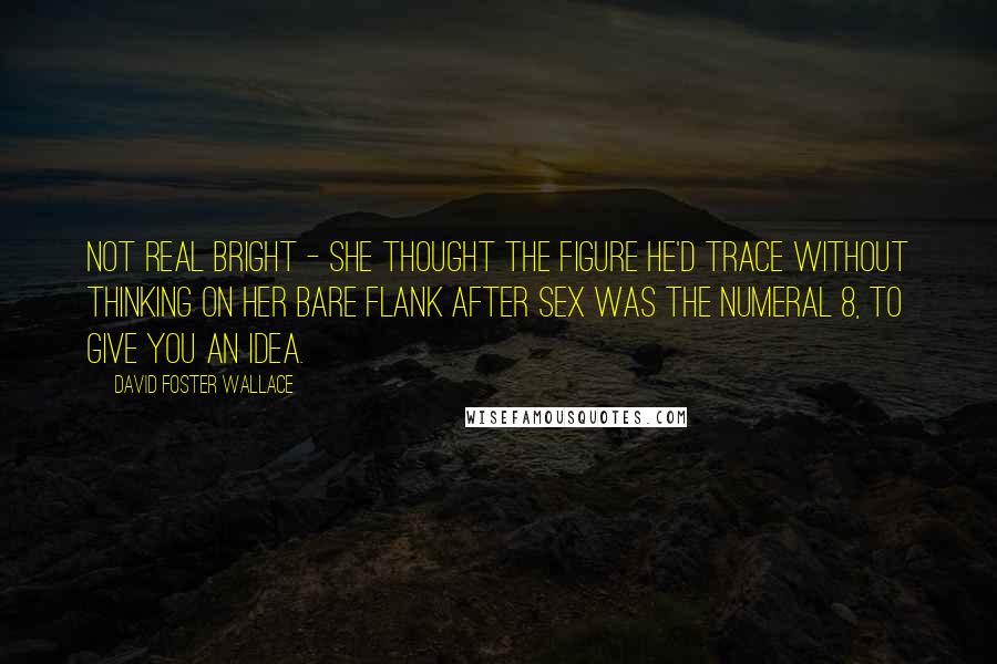 David Foster Wallace Quotes: Not real bright - she thought the figure he'd trace without thinking on her bare flank after sex was the numeral 8, to give you an idea.