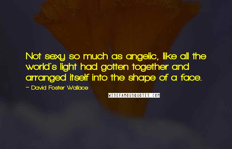 David Foster Wallace Quotes: Not sexy so much as angelic, like all the world's light had gotten together and arranged itself into the shape of a face.