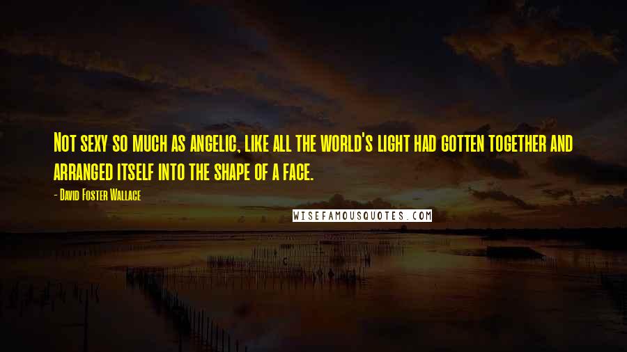 David Foster Wallace Quotes: Not sexy so much as angelic, like all the world's light had gotten together and arranged itself into the shape of a face.