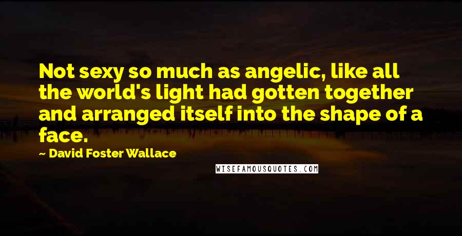 David Foster Wallace Quotes: Not sexy so much as angelic, like all the world's light had gotten together and arranged itself into the shape of a face.