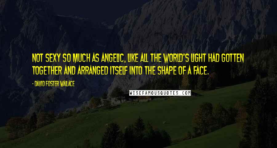 David Foster Wallace Quotes: Not sexy so much as angelic, like all the world's light had gotten together and arranged itself into the shape of a face.