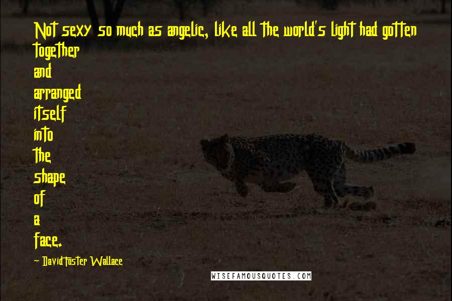 David Foster Wallace Quotes: Not sexy so much as angelic, like all the world's light had gotten together and arranged itself into the shape of a face.