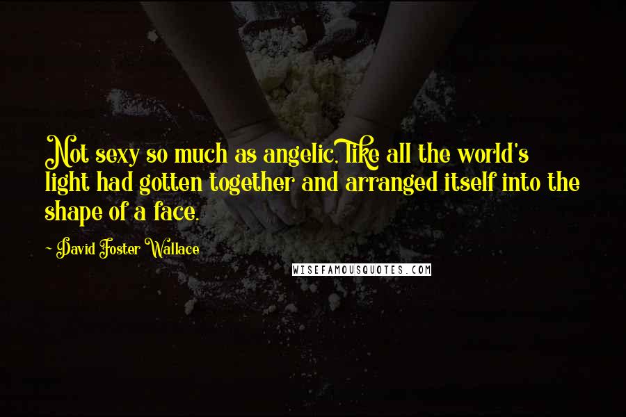 David Foster Wallace Quotes: Not sexy so much as angelic, like all the world's light had gotten together and arranged itself into the shape of a face.