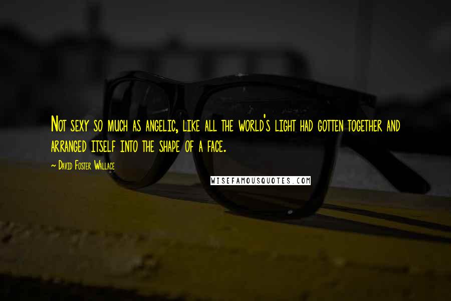 David Foster Wallace Quotes: Not sexy so much as angelic, like all the world's light had gotten together and arranged itself into the shape of a face.