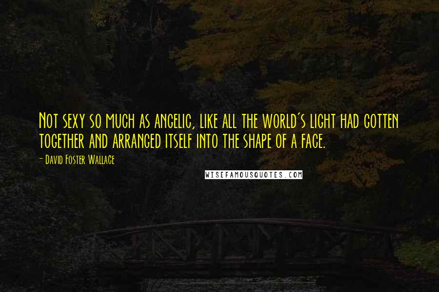 David Foster Wallace Quotes: Not sexy so much as angelic, like all the world's light had gotten together and arranged itself into the shape of a face.