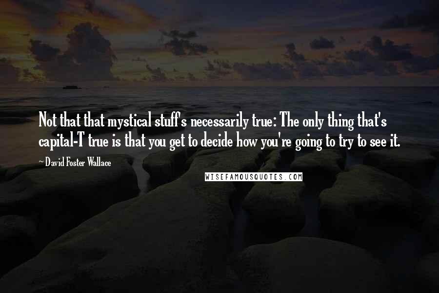 David Foster Wallace Quotes: Not that that mystical stuff's necessarily true: The only thing that's capital-T true is that you get to decide how you're going to try to see it.