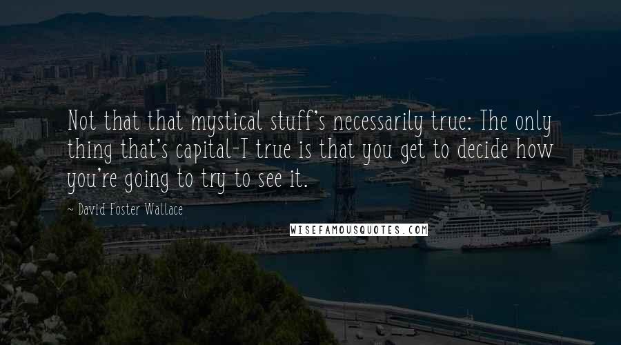 David Foster Wallace Quotes: Not that that mystical stuff's necessarily true: The only thing that's capital-T true is that you get to decide how you're going to try to see it.