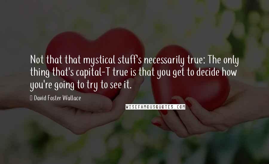 David Foster Wallace Quotes: Not that that mystical stuff's necessarily true: The only thing that's capital-T true is that you get to decide how you're going to try to see it.