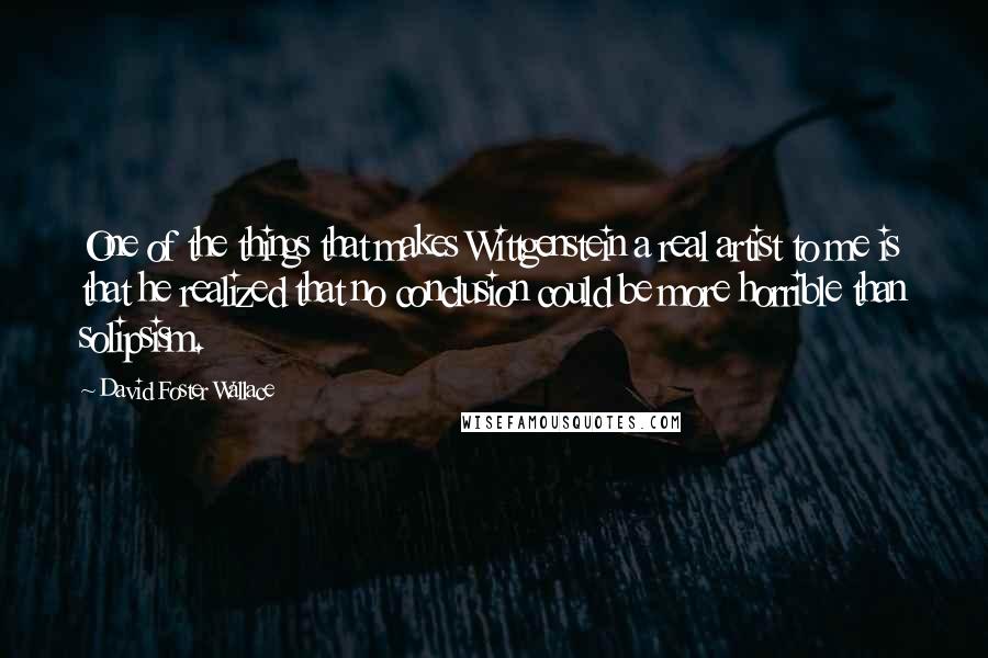 David Foster Wallace Quotes: One of the things that makes Wittgenstein a real artist to me is that he realized that no conclusion could be more horrible than solipsism.