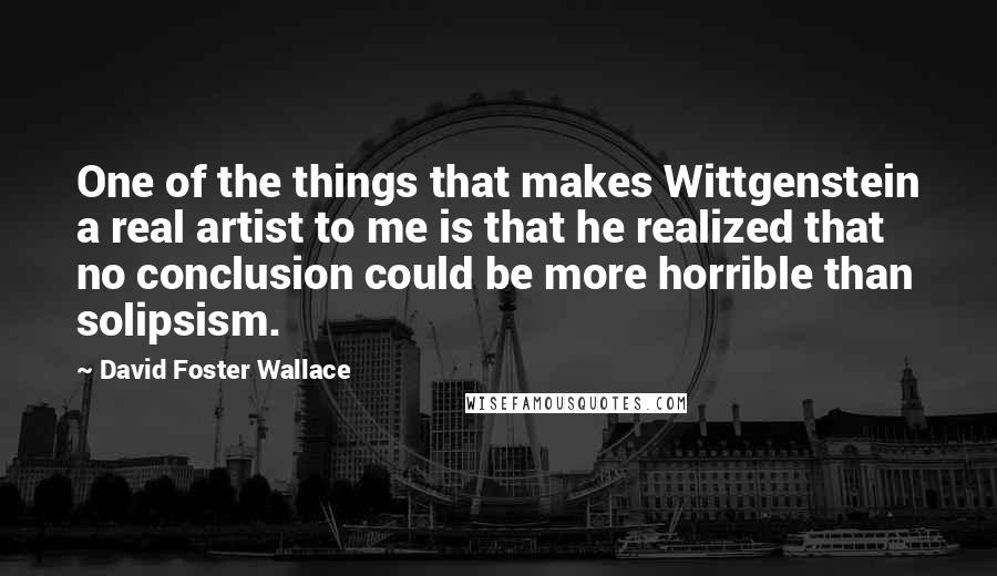 David Foster Wallace Quotes: One of the things that makes Wittgenstein a real artist to me is that he realized that no conclusion could be more horrible than solipsism.