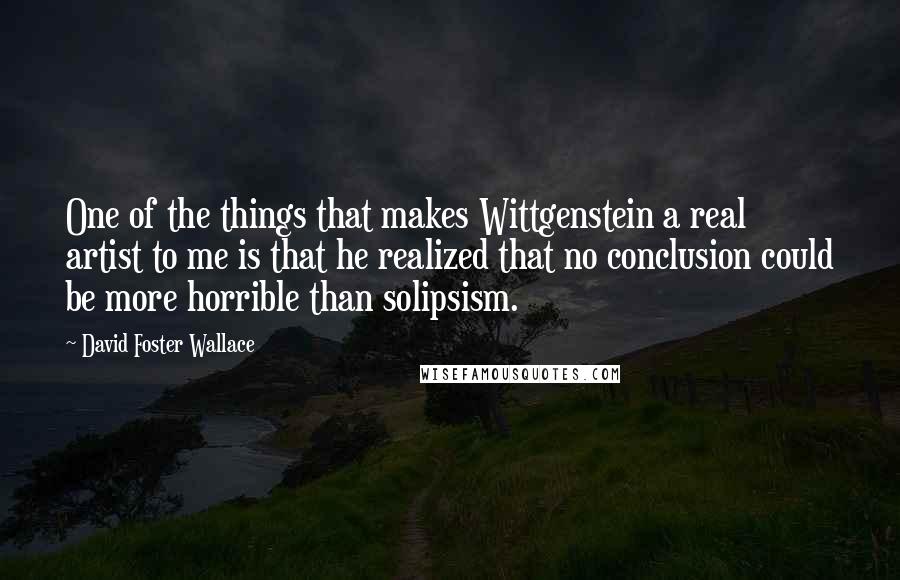 David Foster Wallace Quotes: One of the things that makes Wittgenstein a real artist to me is that he realized that no conclusion could be more horrible than solipsism.