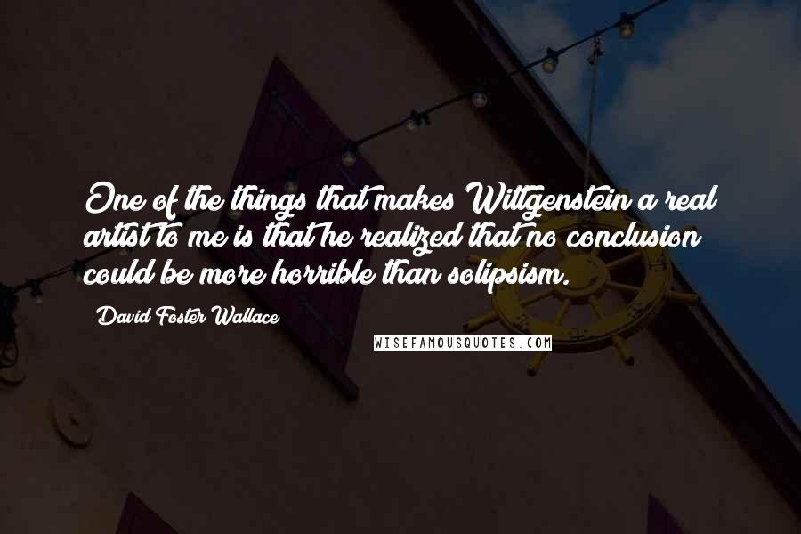 David Foster Wallace Quotes: One of the things that makes Wittgenstein a real artist to me is that he realized that no conclusion could be more horrible than solipsism.