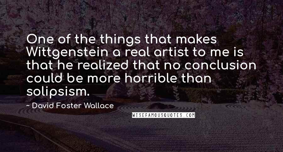 David Foster Wallace Quotes: One of the things that makes Wittgenstein a real artist to me is that he realized that no conclusion could be more horrible than solipsism.