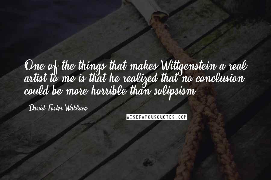 David Foster Wallace Quotes: One of the things that makes Wittgenstein a real artist to me is that he realized that no conclusion could be more horrible than solipsism.