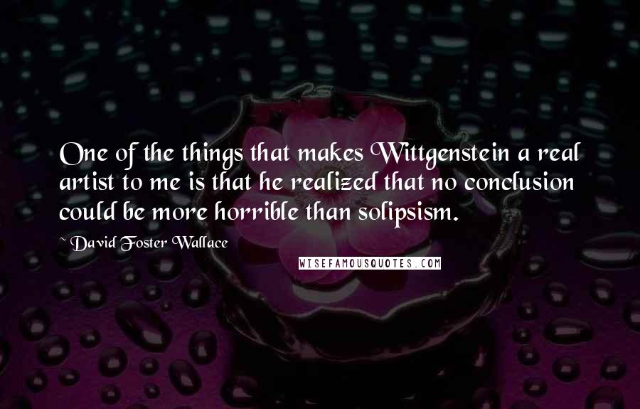 David Foster Wallace Quotes: One of the things that makes Wittgenstein a real artist to me is that he realized that no conclusion could be more horrible than solipsism.