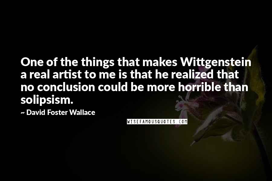 David Foster Wallace Quotes: One of the things that makes Wittgenstein a real artist to me is that he realized that no conclusion could be more horrible than solipsism.