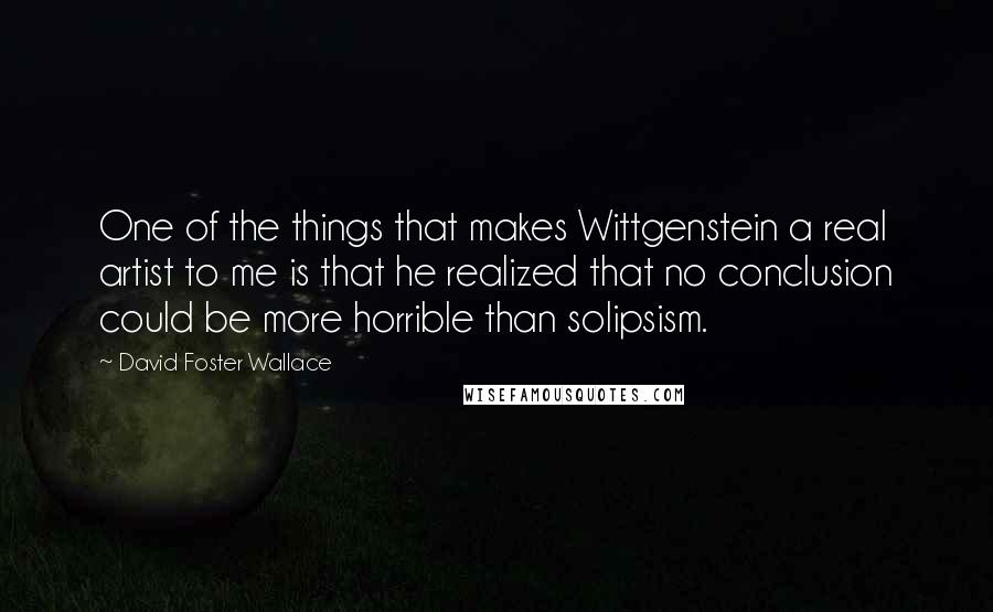 David Foster Wallace Quotes: One of the things that makes Wittgenstein a real artist to me is that he realized that no conclusion could be more horrible than solipsism.