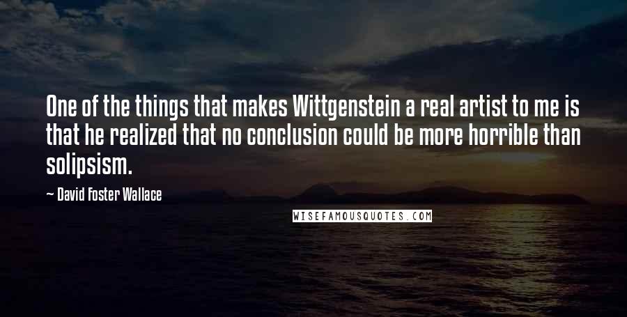 David Foster Wallace Quotes: One of the things that makes Wittgenstein a real artist to me is that he realized that no conclusion could be more horrible than solipsism.