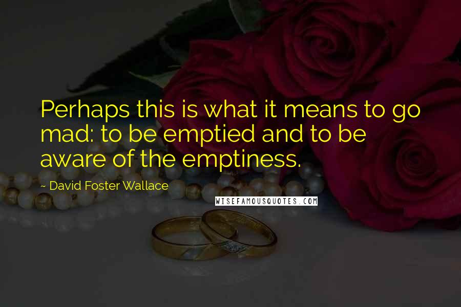 David Foster Wallace Quotes: Perhaps this is what it means to go mad: to be emptied and to be aware of the emptiness.